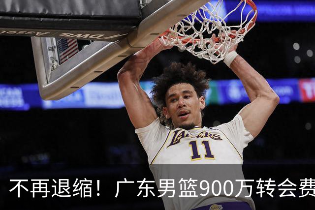不再退缩！广东男篮900万转会费签下昔日状元内线，杜锋拒绝沉沦